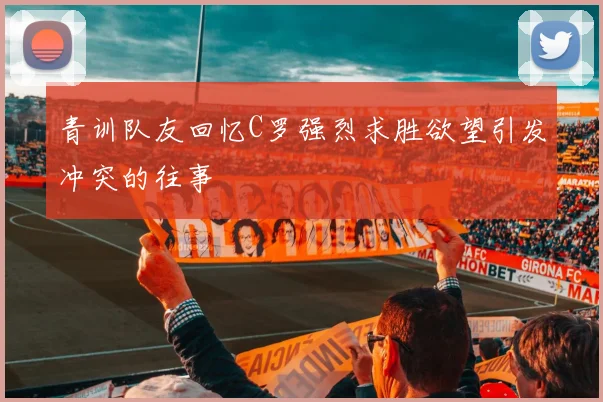 青训队友回忆C罗强烈求胜欲望引发冲突的往事