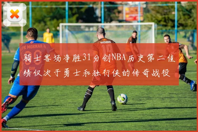 骑士客场净胜31分创NBA历史第二佳绩仅次于勇士和独行侠的传奇战役