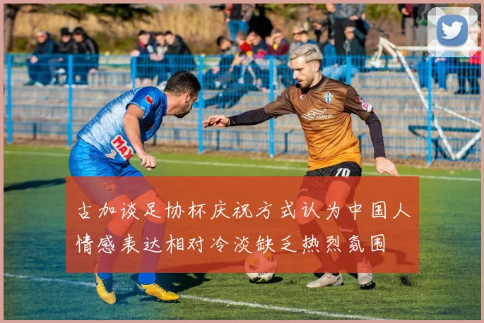 古加谈足协杯庆祝方式认为中国人情感表达相对冷淡缺乏热烈氛围