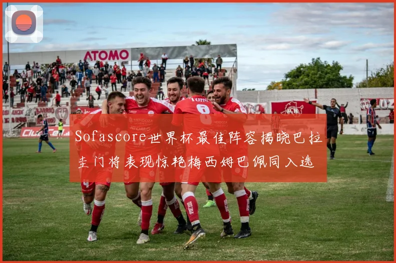 Sofascore世界杯最佳阵容揭晓巴拉圭门将表现惊艳梅西姆巴佩同入选