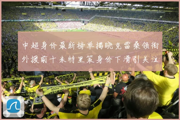 中超身价最新榜单揭晓克雷桑领衔外援前十米特里策身价下滑引关注