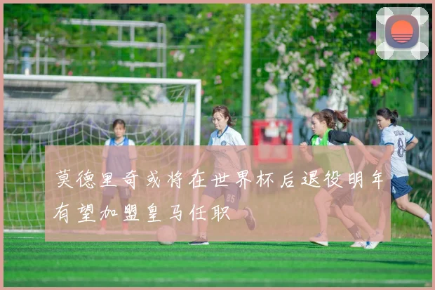 莫德里奇或将在世界杯后退役明年有望加盟皇马任职