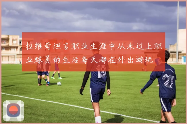 拉维奇坦言职业生涯中从未过上职业球员的生活每天都在外出游玩