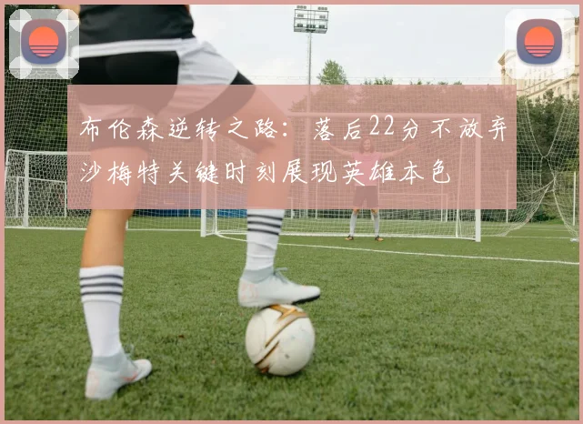 布伦森逆转之路：落后22分不放弃沙梅特关键时刻展现英雄本色