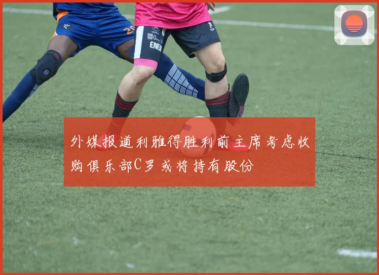 外媒报道利雅得胜利前主席考虑收购俱乐部C罗或将持有股份