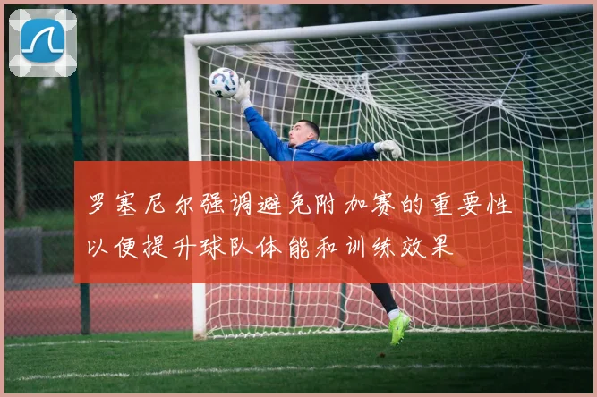 罗塞尼尔强调避免附加赛的重要性以便提升球队体能和训练效果