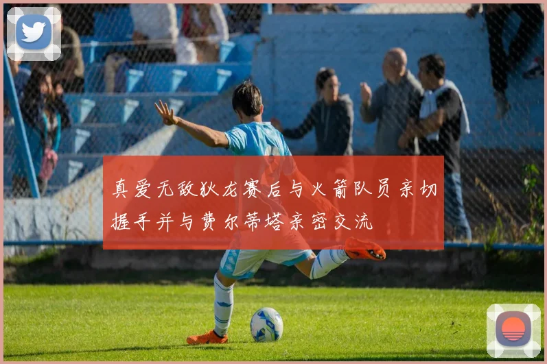 真爱无敌狄龙赛后与火箭队员亲切握手并与费尔蒂塔亲密交流