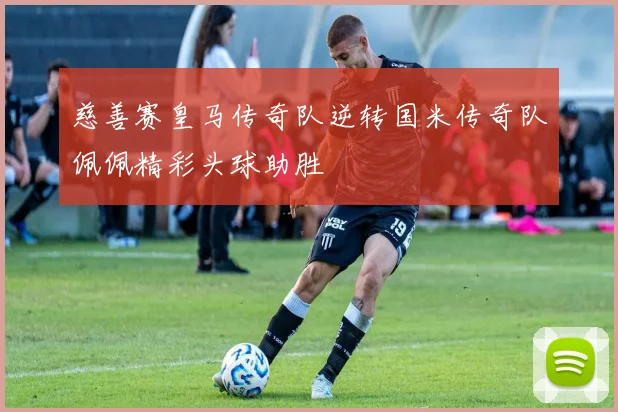 慈善赛皇马传奇队逆转国米传奇队佩佩精彩头球助胜