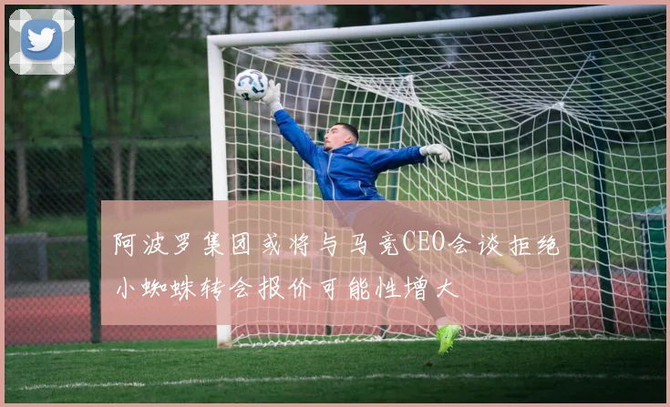 阿波罗集团或将与马竞CEO会谈拒绝小蜘蛛转会报价可能性增大