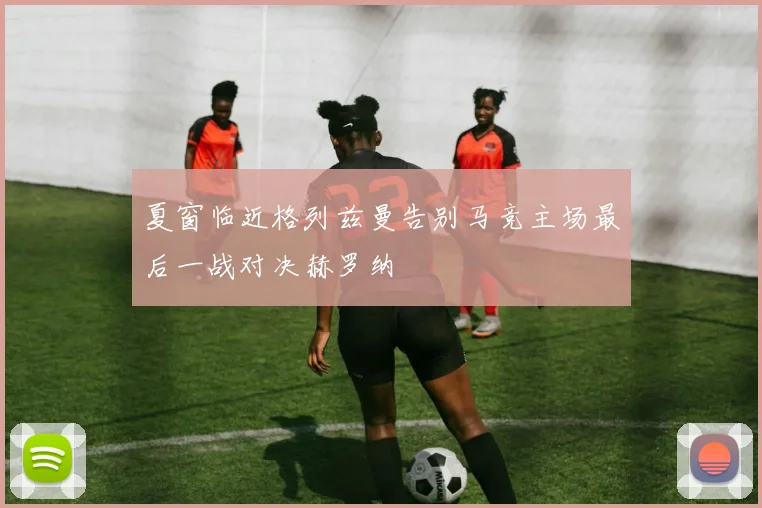 夏窗临近格列兹曼告别马竞主场最后一战对决赫罗纳