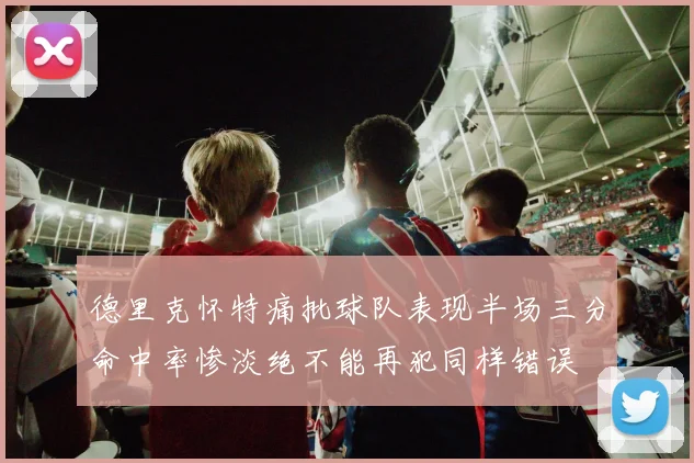 德里克怀特痛批球队表现半场三分命中率惨淡绝不能再犯同样错误