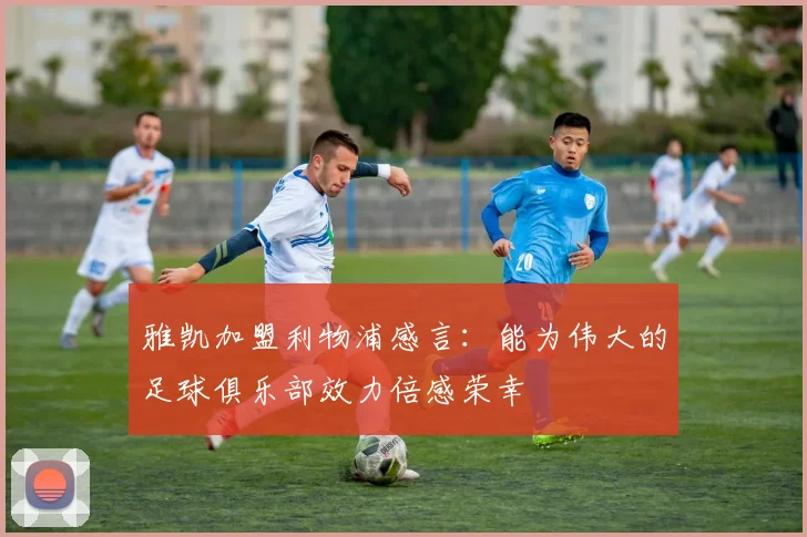 雅凯加盟利物浦感言：能为伟大的足球俱乐部效力倍感荣幸