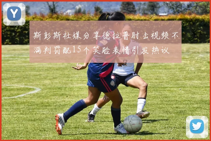 斯彭斯社媒分享德拉普肘击视频不满判罚配15个笑脸表情引发热议