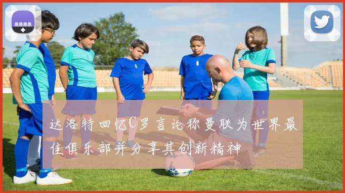 达洛特回忆C罗言论称曼联为世界最佳俱乐部并分享其创新精神
