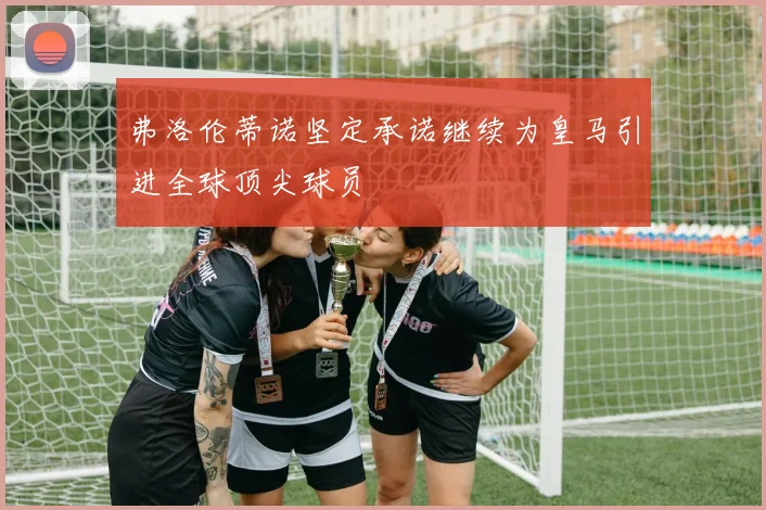 弗洛伦蒂诺坚定承诺继续为皇马引进全球顶尖球员