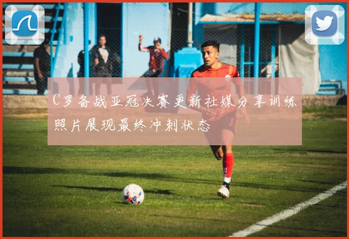 C罗备战亚冠决赛更新社媒分享训练照片展现最终冲刺状态