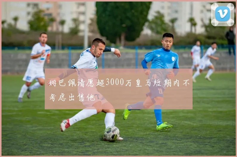 姆巴佩请愿超3000万皇马短期内不考虑出售他