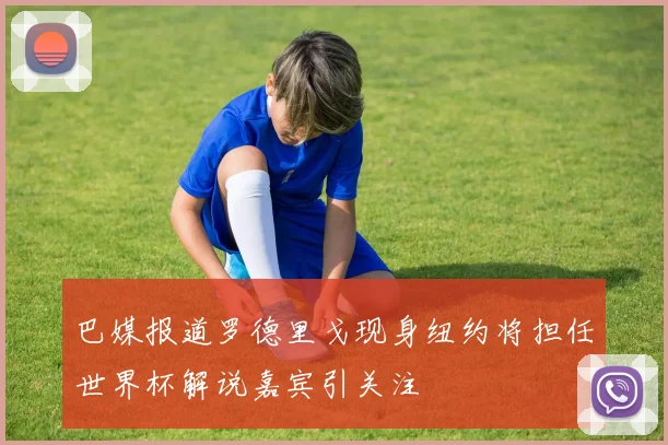 巴媒报道罗德里戈现身纽约将担任世界杯解说嘉宾引关注