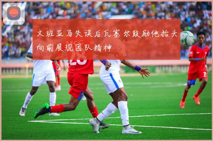 文班亚马失误后瓦塞尔鼓励他抬头向前展现团队精神