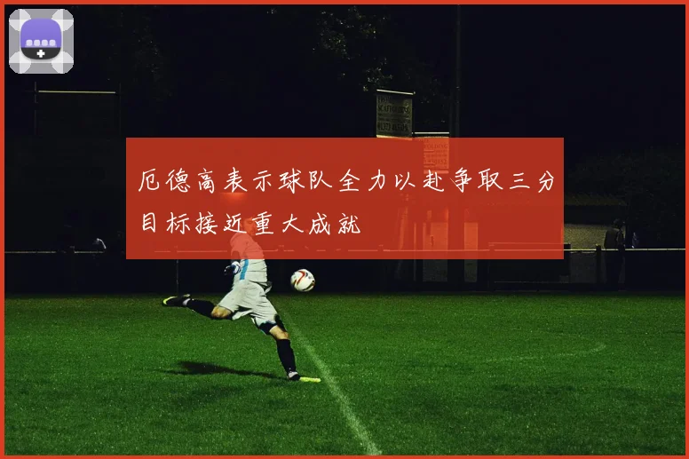 厄德高表示球队全力以赴争取三分目标接近重大成就