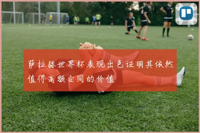 萨拉赫世界杯表现出色证明其依然值得高额合同的价值