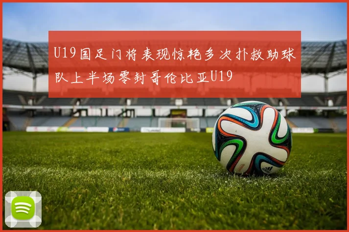 U19国足门将表现惊艳多次扑救助球队上半场零封哥伦比亚U19