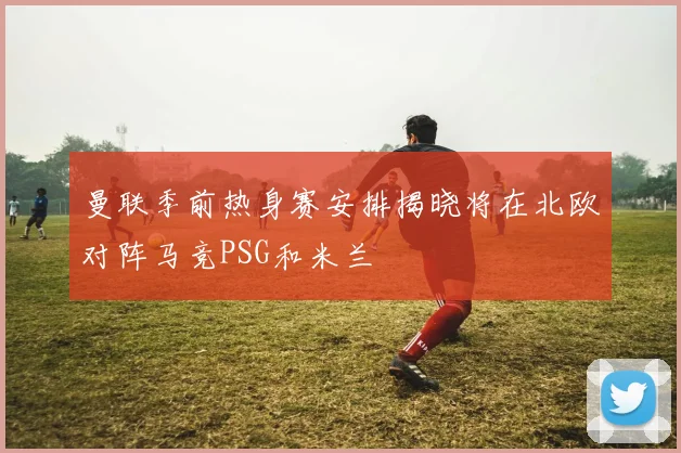 曼联季前热身赛安排揭晓将在北欧对阵马竞PSG和米兰