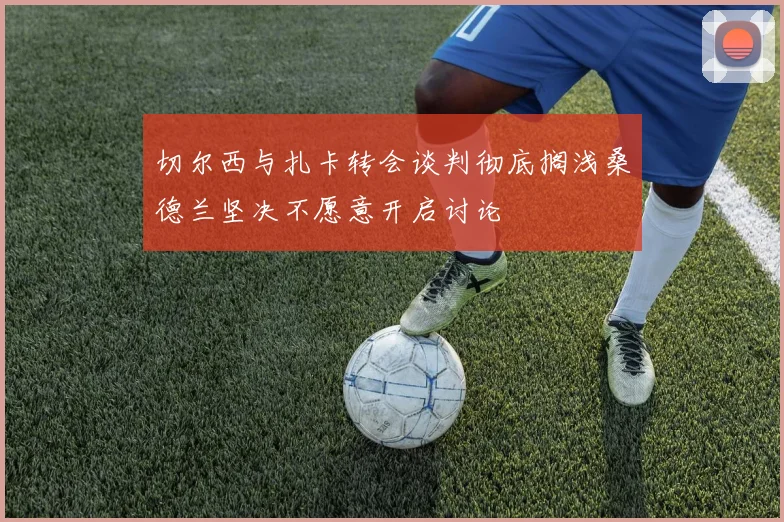 切尔西与扎卡转会谈判彻底搁浅桑德兰坚决不愿意开启讨论