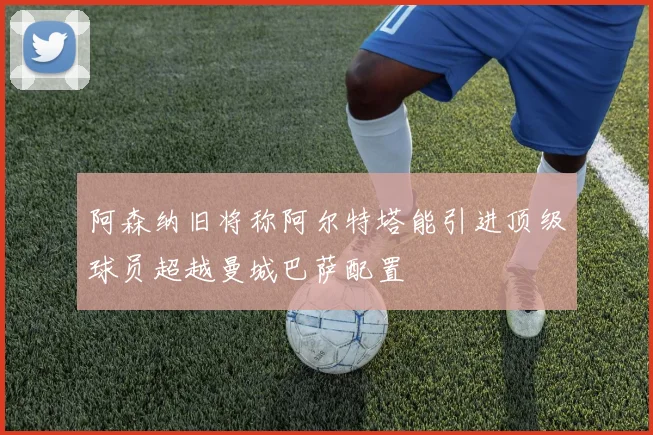 阿森纳旧将称阿尔特塔能引进顶级球员超越曼城巴萨配置