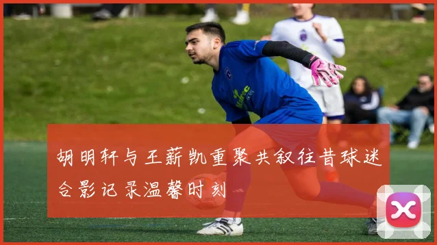 胡明轩与王薪凯重聚共叙往昔球迷合影记录温馨时刻
